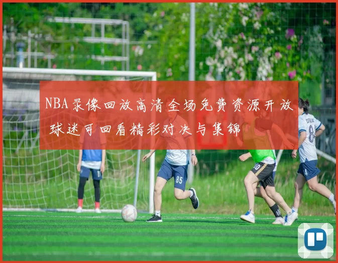 NBA录像回放高清全场免费资源开放 球迷可回看精彩对决与集锦