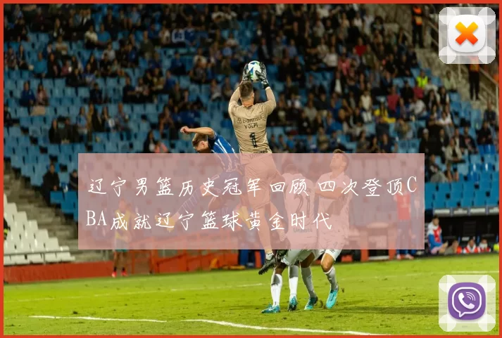 辽宁男篮历史冠军回顾 四次登顶CBA成就辽宁篮球黄金时代