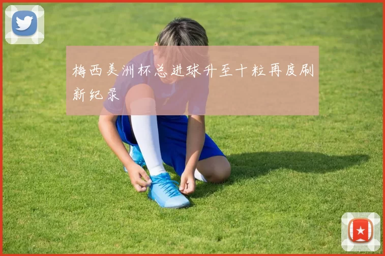 梅西美洲杯总进球升至十粒再度刷新纪录