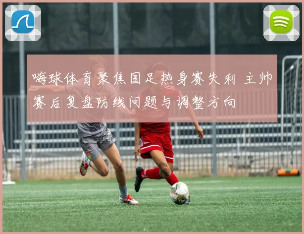 嗨球体育聚焦国足热身赛失利 主帅赛后复盘防线问题与调整方向