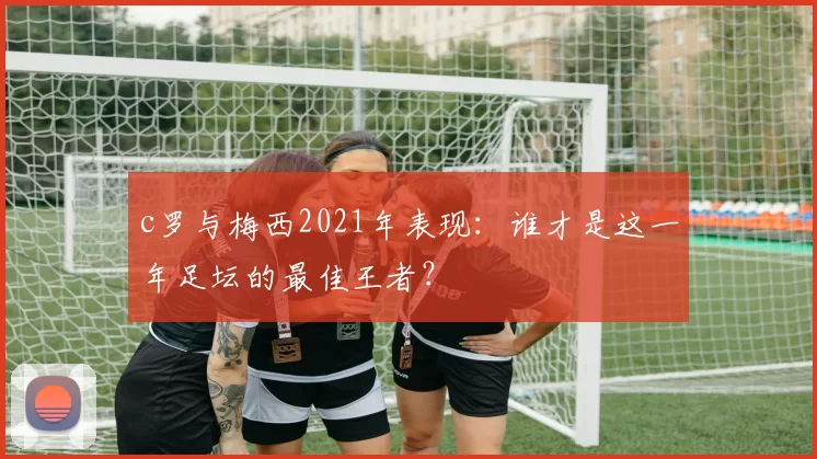 c罗与梅西2021年表现：谁才是这一年足坛的最佳王者？