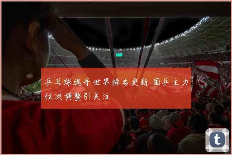 乒乓球选手世界排名更新 国乒主力位次调整引关注