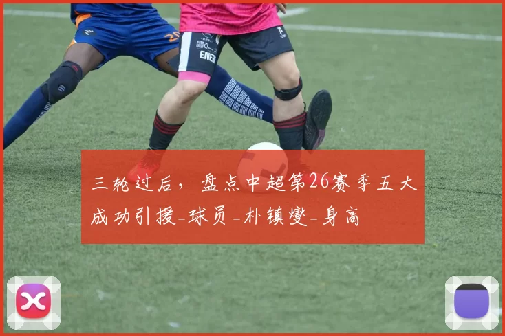 三轮过后，盘点中超第26赛季五大成功引援_球员_朴镇燮_身高