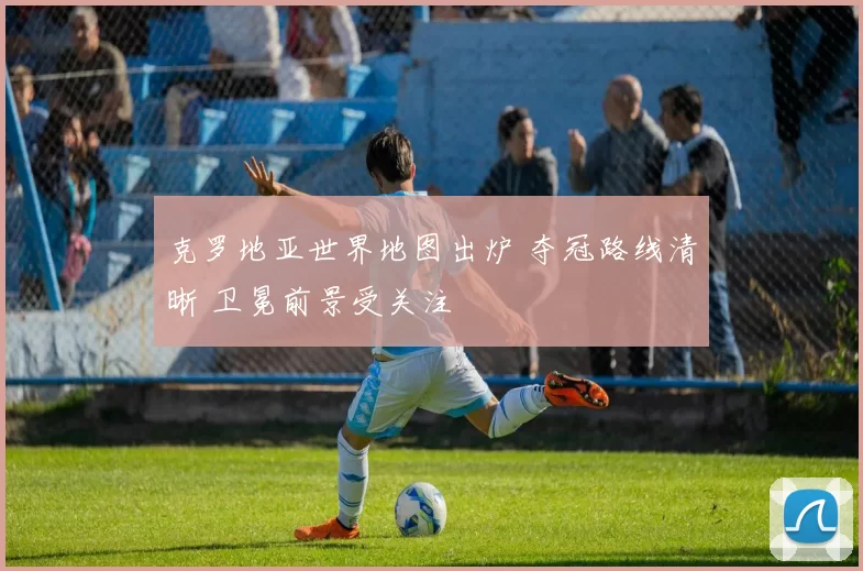 克罗地亚世界地图出炉 夺冠路线清晰 卫冕前景受关注