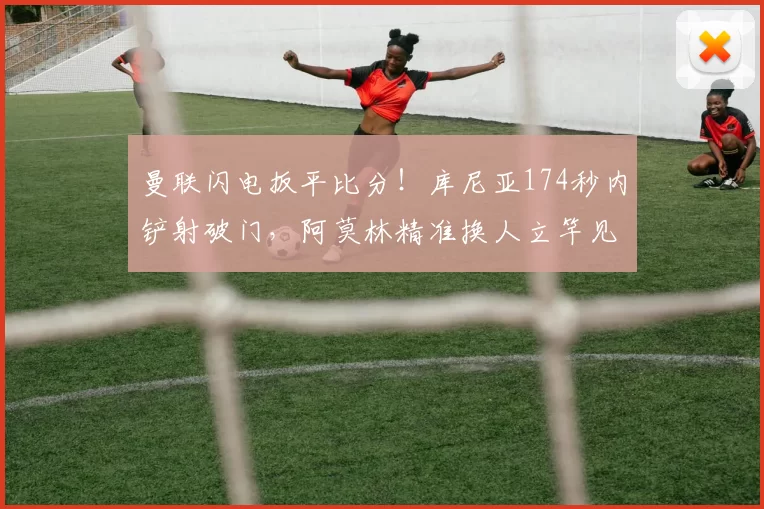 曼联闪电扳平比分!库尼亚174秒内铲射破门,阿莫林精准换人立竿见影_齐尔克泽_阿隆森_比赛