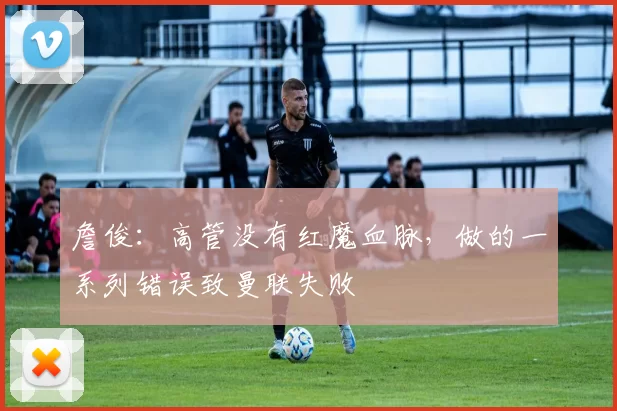 詹俊：高管没有红魔血脉，做的一系列错误致曼联失败