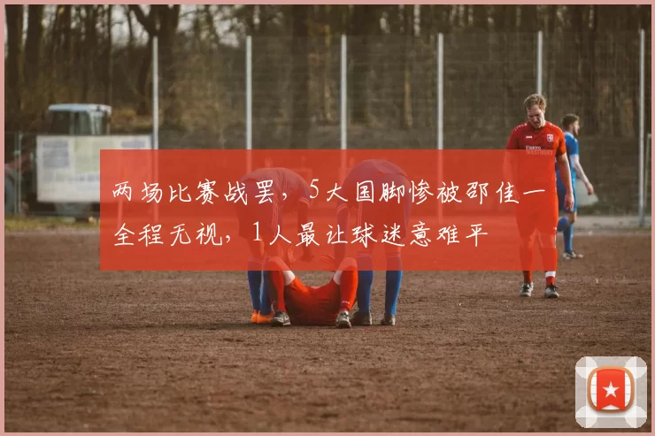 两场比赛战罢，5大国脚惨被邵佳一全程无视，1人最让球迷意难平