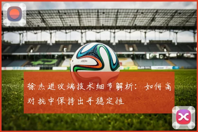 徐杰进攻端技术细节解析:如何高对抗中保持出手稳定性