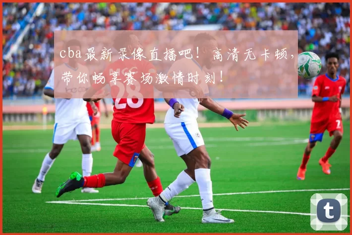 cba最新录像直播吧！高清无卡顿，带你畅享赛场激情时刻！