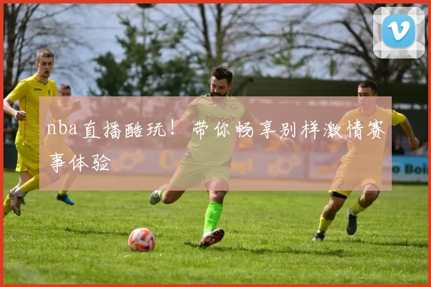 nba直播酷玩！带你畅享别样激情赛事体验