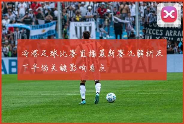 海港足球比赛直播最新赛况解析及下半场关键影响看点