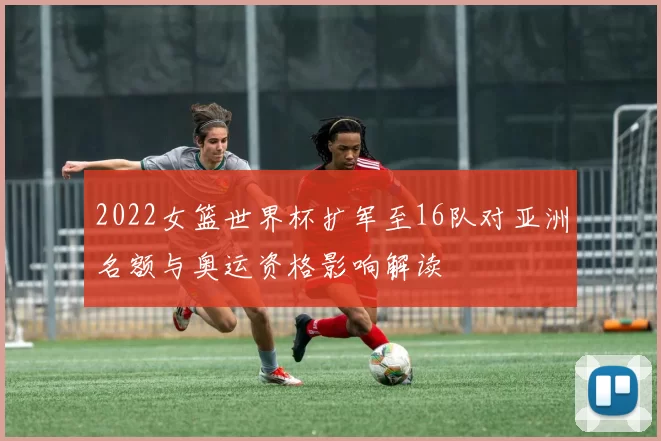 2022女篮世界杯扩军至16队对亚洲名额与奥运资格影响解读