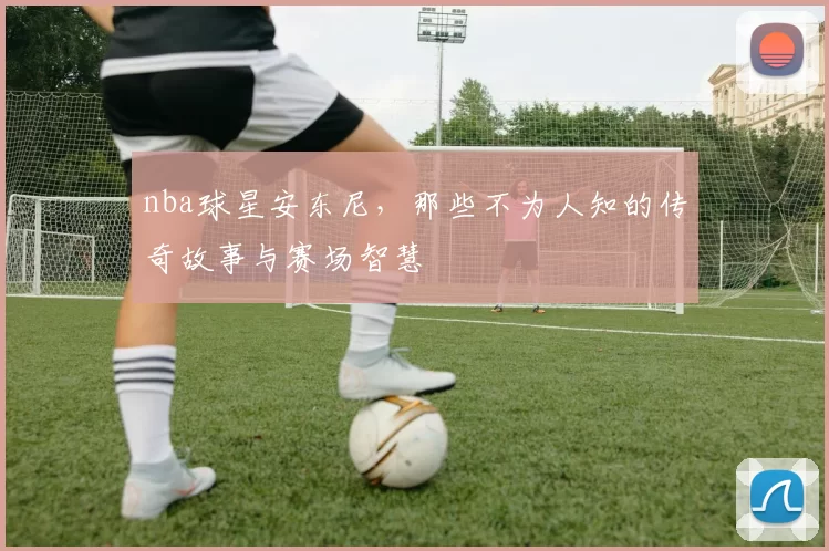 nba球星安东尼，那些不为人知的传奇故事与赛场智慧