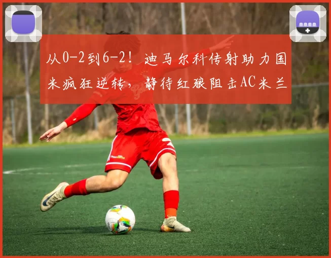 从0-2到6-2！迪马尔科传射助力国米疯狂逆转，静待红狼阻击AC米兰