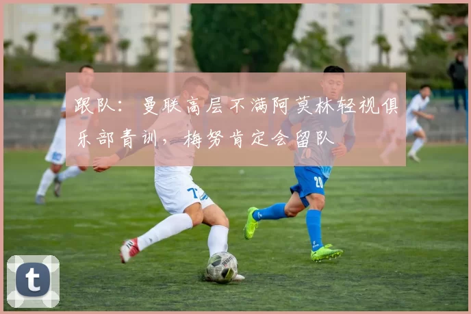 跟队:曼联高层不满阿莫林轻视俱乐部青训,梅努肯定会留队