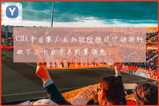 CBA季后赛广东加时险胜辽宁胡明轩砍下三十分夺系列赛领先
