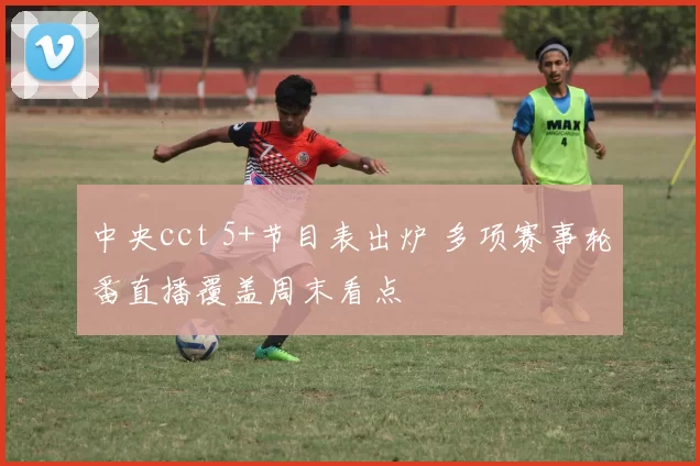 中央cct 5+节目表出炉 多项赛事轮番直播覆盖周末看点