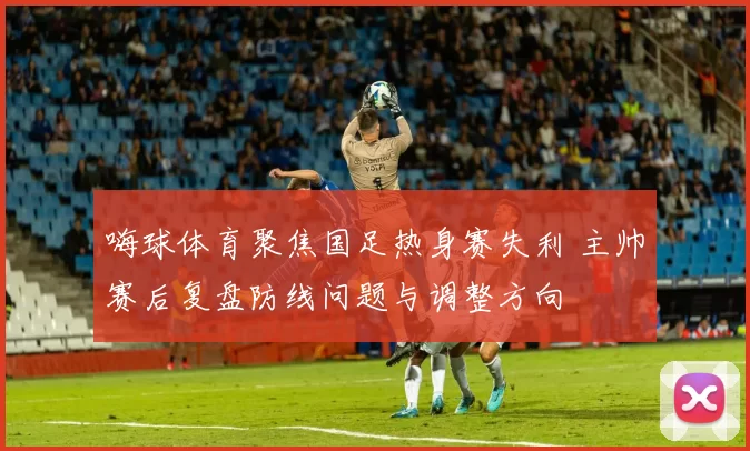 嗨球体育聚焦国足热身赛失利 主帅赛后复盘防线问题与调整方向