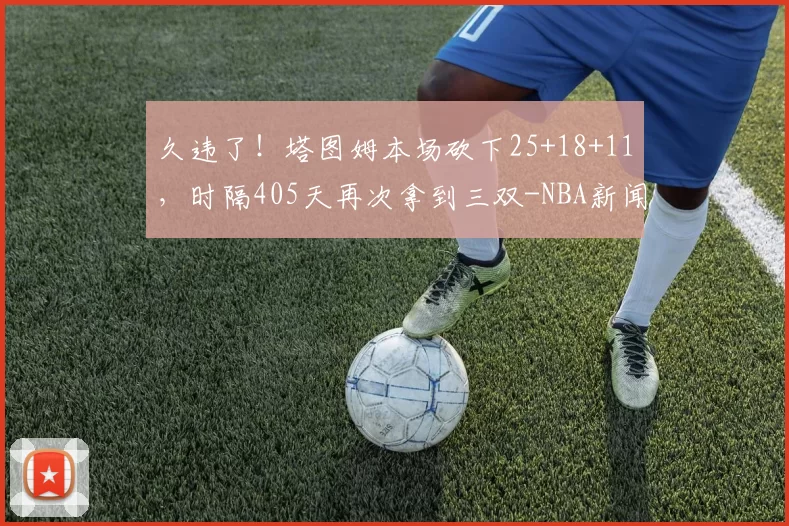 久违了！塔图姆本场砍下25+18+11，时隔405天再次拿到三双-NBA新闻