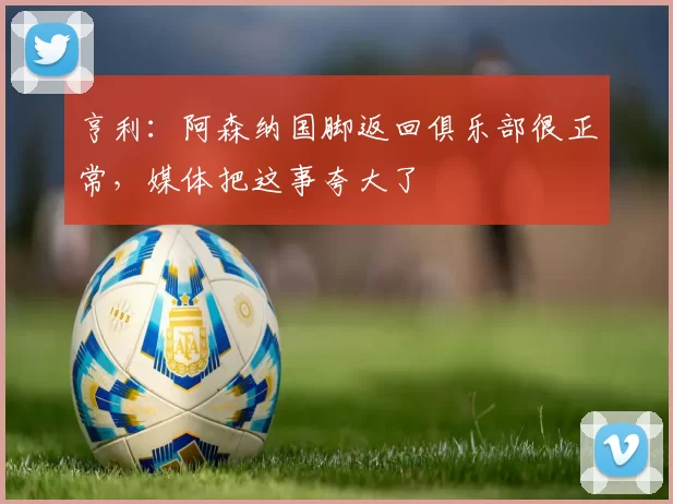 亨利：阿森纳国脚返回俱乐部很正常，媒体把这事夸大了