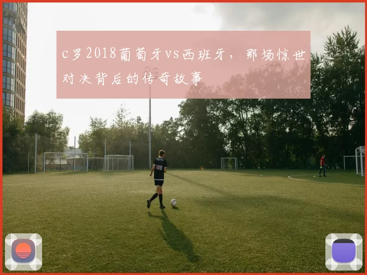 c罗2018葡萄牙vs西班牙，那场惊世对决背后的传奇故事