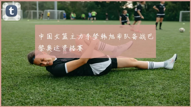 中国女篮主力李梦韩旭率队备战巴黎奥运资格赛