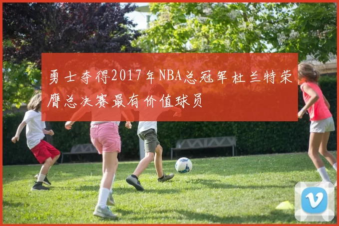 勇士夺得2017年NBA总冠军杜兰特荣膺总决赛最有价值球员