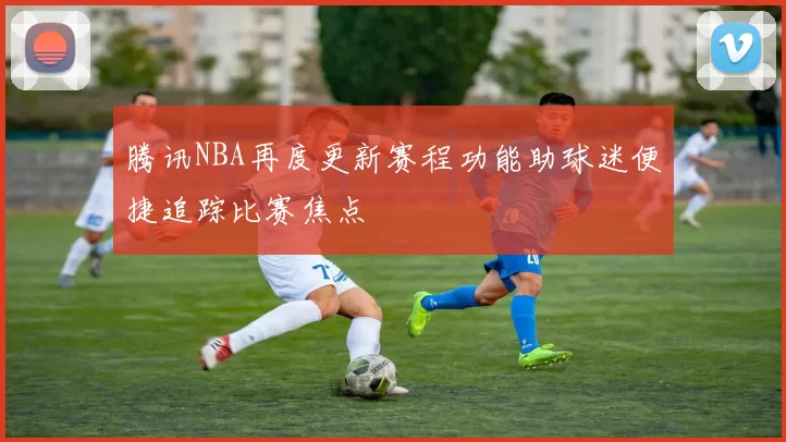 腾讯NBA再度更新赛程功能助球迷便捷追踪比赛焦点