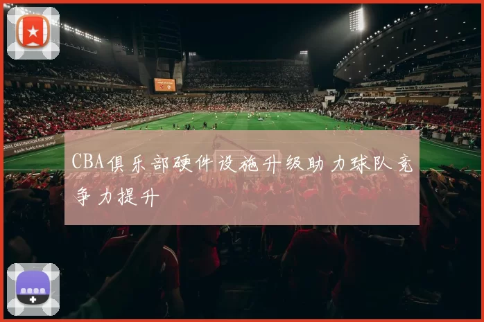 CBA俱乐部硬件设施升级助力球队竞争力提升