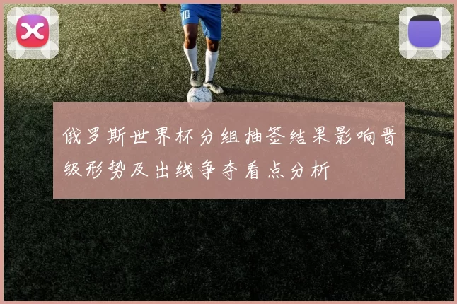 俄罗斯世界杯分组抽签结果影响晋级形势及出线争夺看点分析