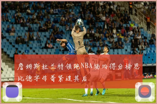 詹姆斯杜兰特领跑NBA场均得分榜恩比德字母哥紧追其后