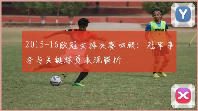 2015-16欧冠女排决赛回顾：冠军争夺与关键球员表现解析