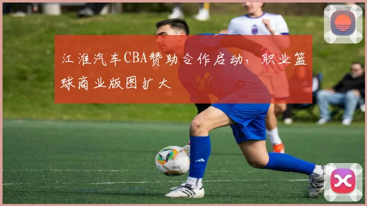江淮汽车CBA赞助合作启动，职业篮球商业版图扩大