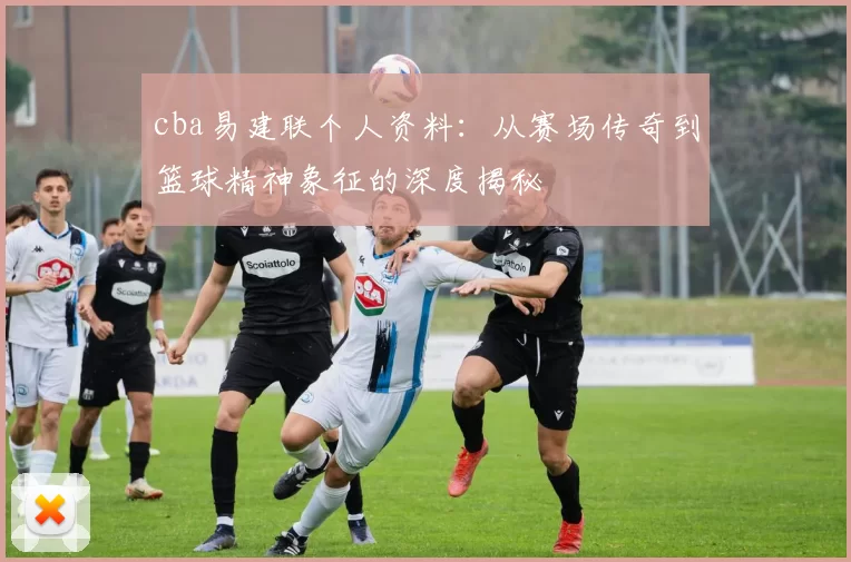 cba易建联个人资料：从赛场传奇到篮球精神象征的深度揭秘