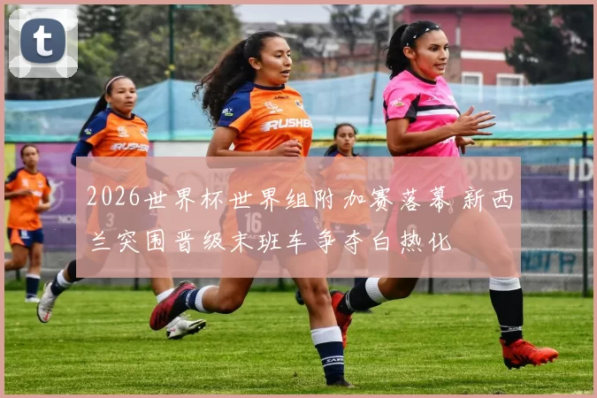 2026世界杯世界组附加赛落幕 新西兰突围晋级末班车争夺白热化