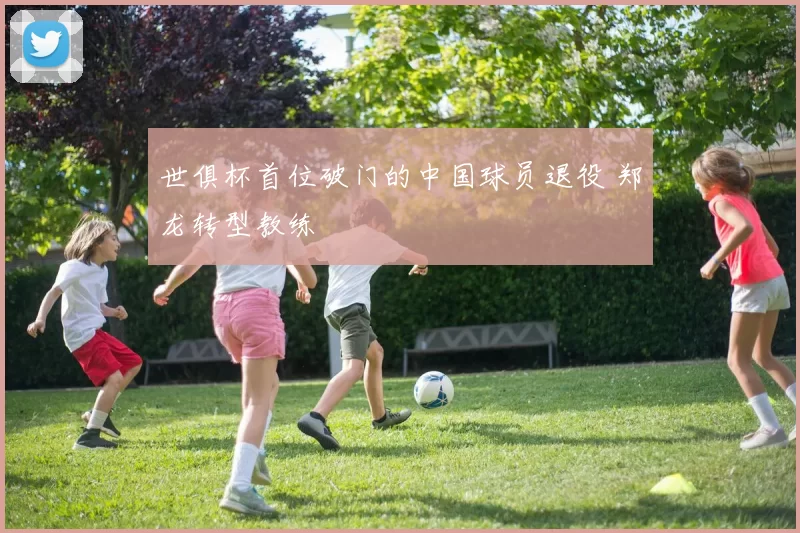 世俱杯首位破门的中国球员退役 郑龙转型教练