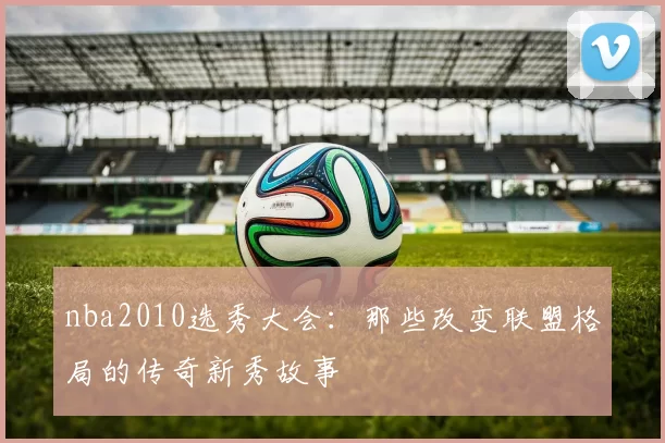 nba2010选秀大会：那些改变联盟格局的传奇新秀故事