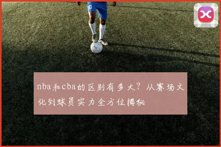 nba和cba的区别有多大？从赛场文化到球员实力全方位揭秘