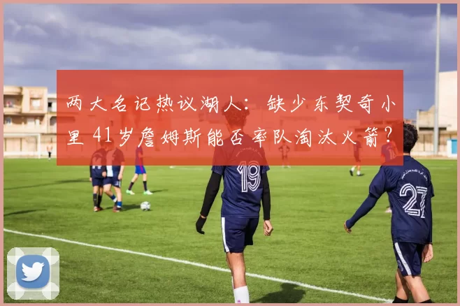 两大名记热议湖人：缺少东契奇小里 41岁詹姆斯能否率队淘汰火箭？