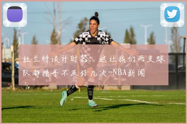 杜兰特谈计时器：这让我们两支球队都措手不及好几次-NBA新闻