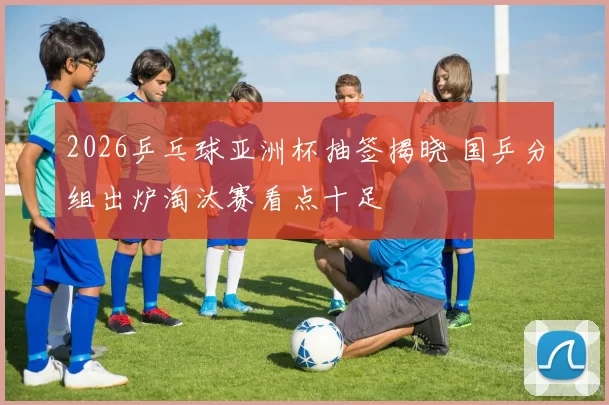 2026乒乓球亚洲杯抽签揭晓 国乒分组出炉淘汰赛看点十足