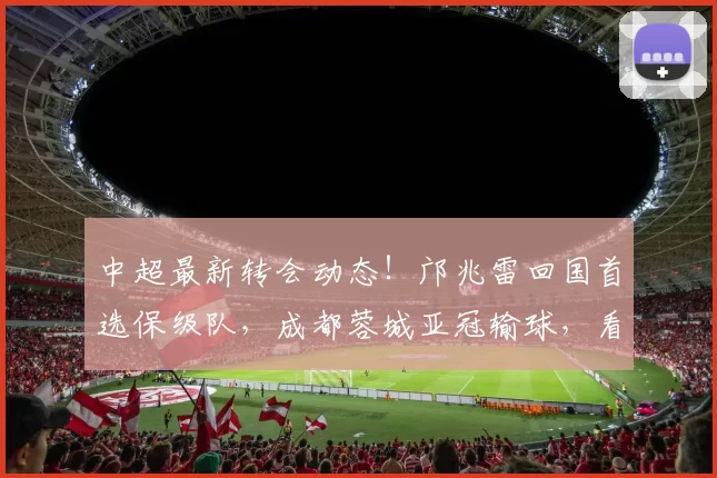 中超最新转会动态！邝兆雷回国首选保级队，成都蓉城亚冠输球，看台上新面孔抢镜_比赛_莱里达_1