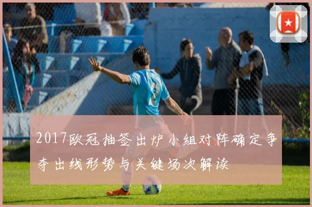 2017欧冠抽签出炉小组对阵确定争夺出线形势与关键场次解读