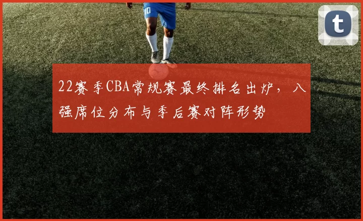 22赛季CBA常规赛最终排名出炉,八强席位分布与季后赛对阵形势