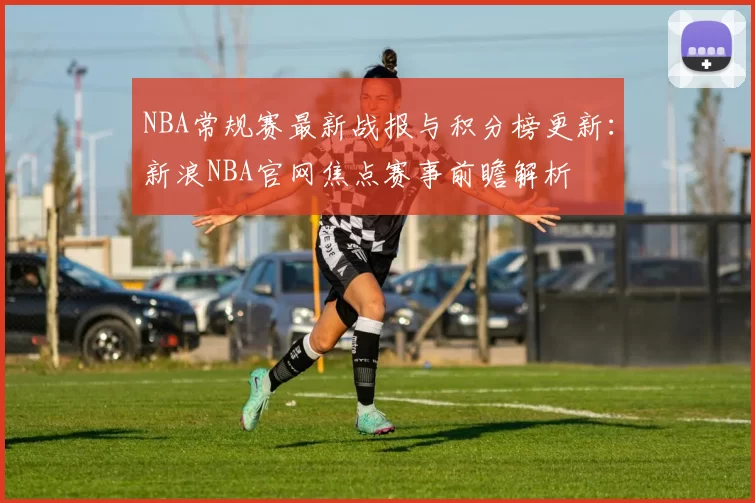 NBA常规赛最新战报与积分榜更新：新浪NBA官网焦点赛事前瞻解析