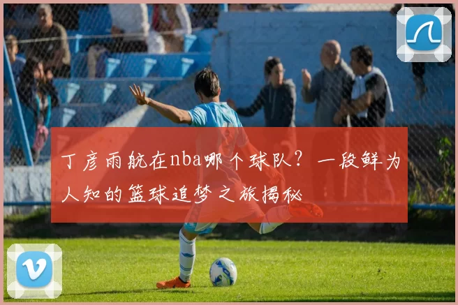 丁彦雨航在nba哪个球队?一段鲜为人知的篮球追梦之旅揭秘