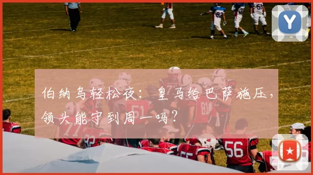 伯纳乌轻松夜：皇马给巴萨施压，领头能守到周一吗？