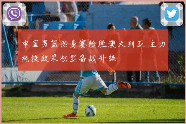 中国男篮热身赛险胜澳大利亚 主力轮换效果初显备战升级