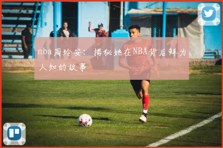 nba周玲安：揭秘她在NBA背后鲜为人知的故事
