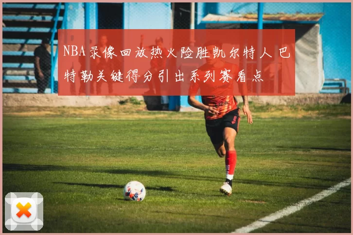 NBA录像回放热火险胜凯尔特人 巴特勒关键得分引出系列赛看点